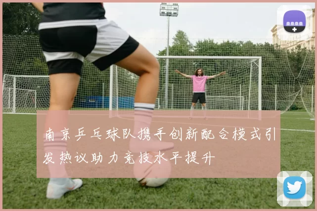 南京乒乓球队携手创新配合模式引发热议助力竞技水平提升