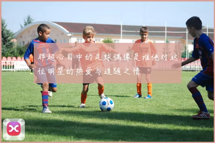 邓超心目中的足球偶像是谁他对这位明星的热爱与追随之情