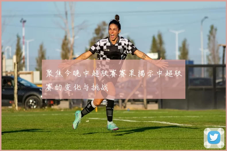 聚焦今晚中超联赛赛果揭示中超联赛的变化与挑战
