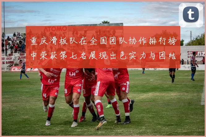 重庆滑板队在全国团队协作排行榜中荣获第七名展现出色实力与团结精神