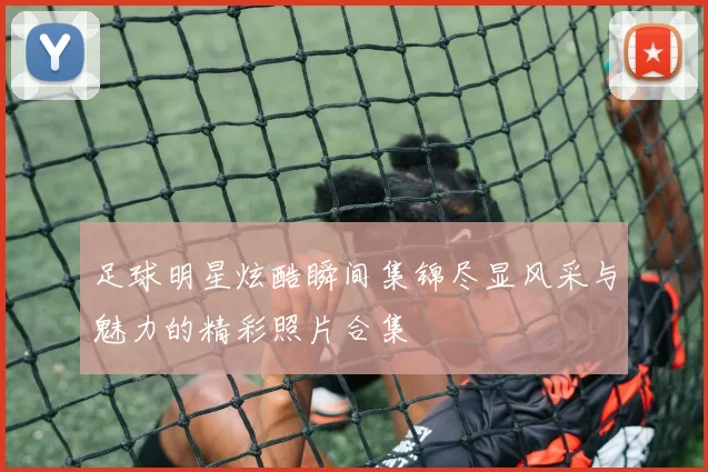 足球明星炫酷瞬间集锦尽显风采与魅力的精彩照片合集