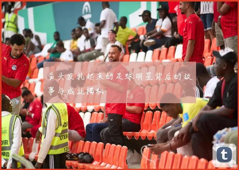 黄头发扎起来的足球明星背后的故事与成就揭秘