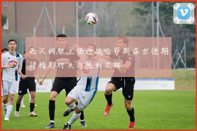 西汉姆联主场迎战哈萨斯菲尔德期待精彩对决与胜利之路