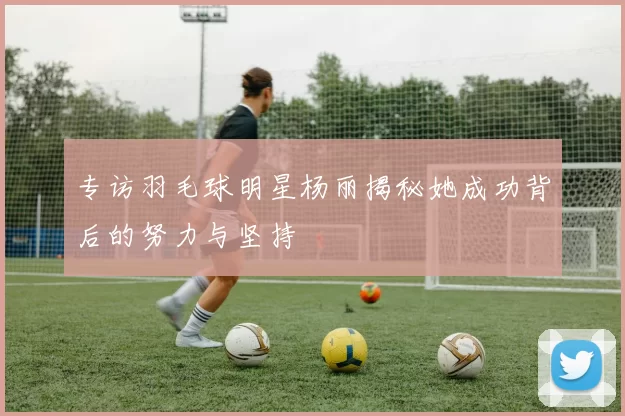 专访羽毛球明星杨丽揭秘她成功背后的努力与坚持