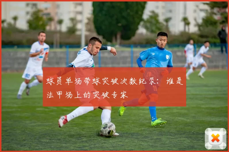 球员单场带球突破次数纪录：谁是法甲场上的突破专家