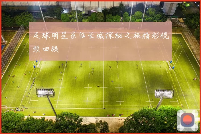足球明星亲临长城探秘之旅精彩视频回顾