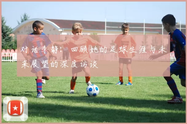 对话李静：回顾她的足球生涯与未来展望的深度访谈