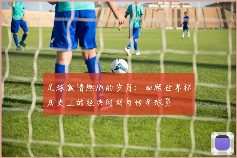 足球激情燃烧的岁月：回顾世界杯历史上的经典时刻与传奇球员