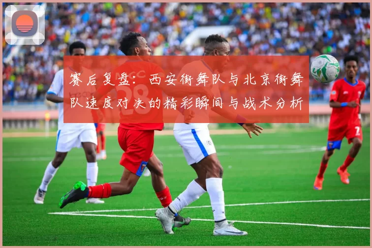 赛后复盘：西安街舞队与北京街舞队速度对决的精彩瞬间与战术分析