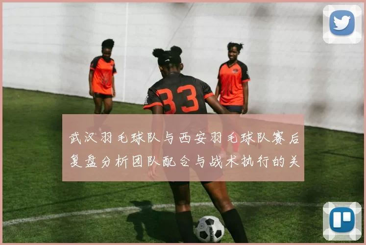 武汉羽毛球队与西安羽毛球队赛后复盘分析团队配合与战术执行的关键因素