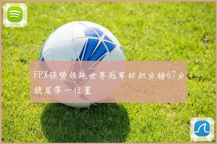 FPX强势领跑世界冠军杯积分榜67分稳居第一位置