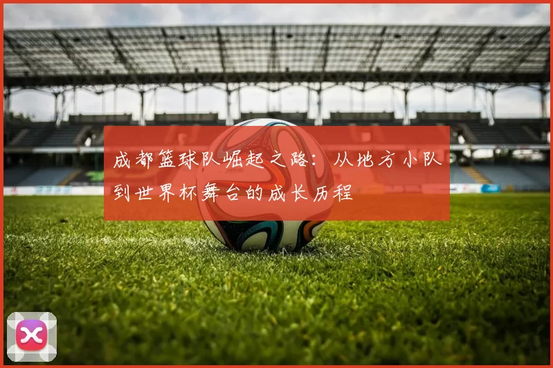成都篮球队崛起之路：从地方小队到世界杯舞台的成长历程