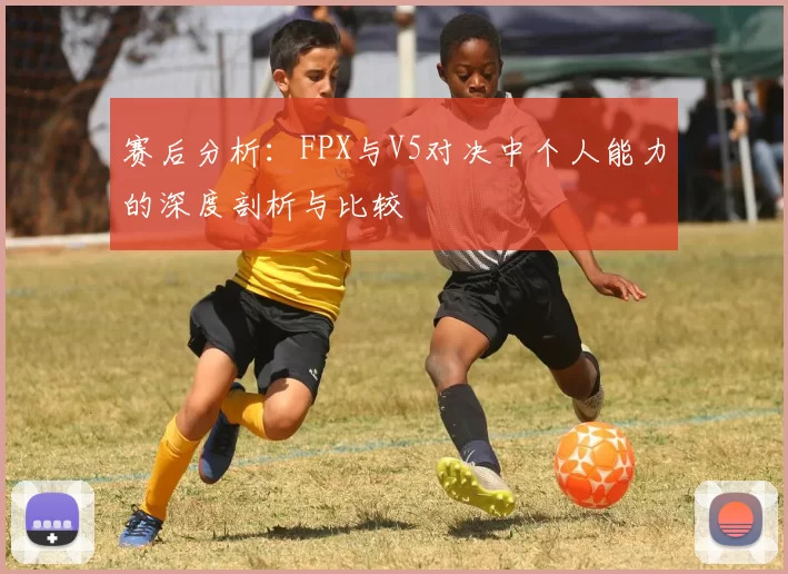 赛后分析：FPX与V5对决中个人能力的深度剖析与比较
