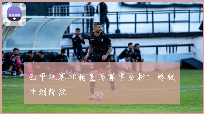 西甲联赛36轮皇马赛季分析：终极冲刺阶段