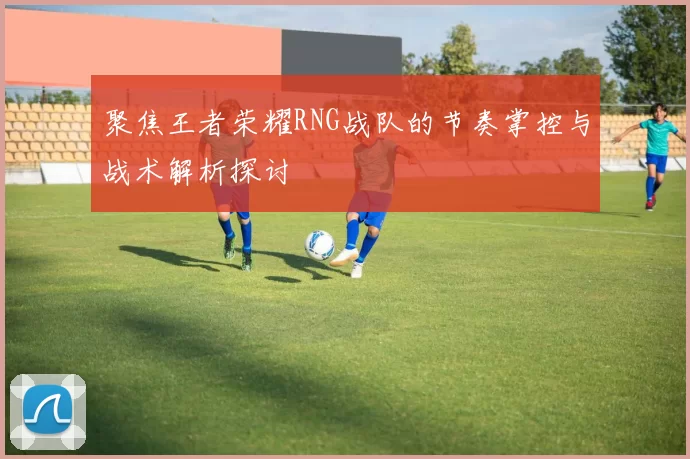 聚焦王者荣耀RNG战队的节奏掌控与战术解析探讨