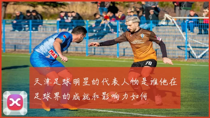 天津足球明星的代表人物是谁他在足球界的成就和影响力如何