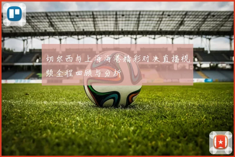 切尔西与上海海港精彩对决直播视频全程回顾与分析