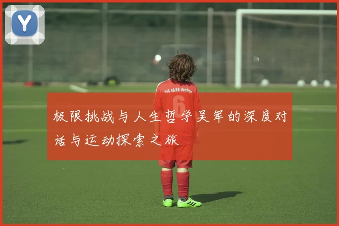 极限挑战与人生哲学吴军的深度对话与运动探索之旅