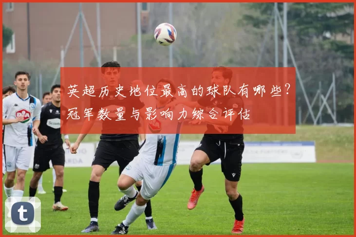 英超历史地位最高的球队有哪些？冠军数量与影响力综合评估