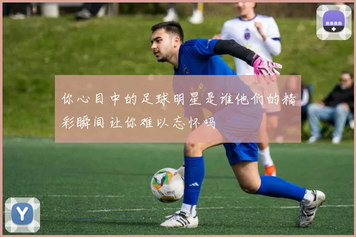 你心目中的足球明星是谁他们的精彩瞬间让你难以忘怀吗