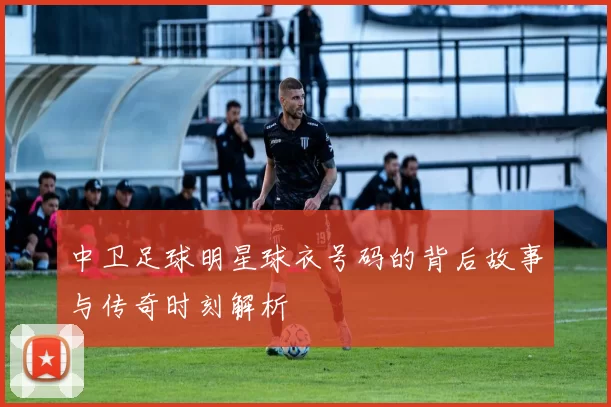 中卫足球明星球衣号码的背后故事与传奇时刻解析