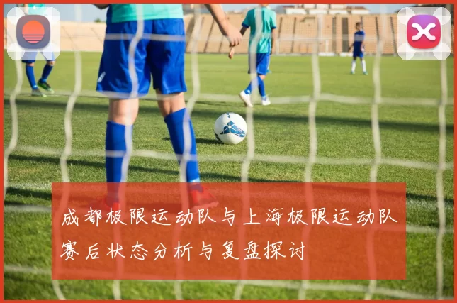 成都极限运动队与上海极限运动队赛后状态分析与复盘探讨