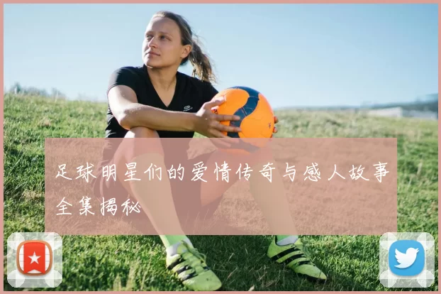 足球明星们的爱情传奇与感人故事全集揭秘