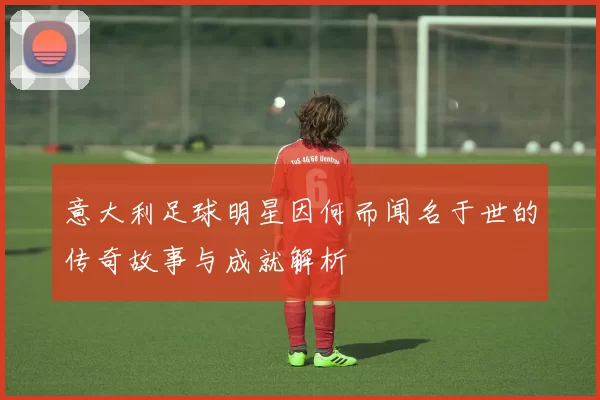 意大利足球明星因何而闻名于世的传奇故事与成就解析