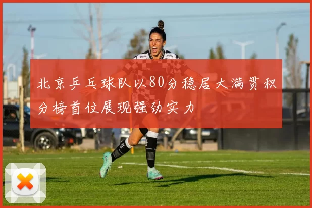 北京乒乓球队以80分稳居大满贯积分榜首位展现强劲实力