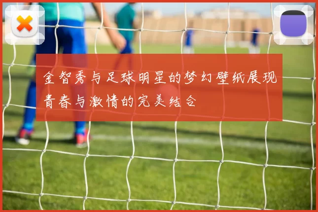 金智秀与足球明星的梦幻壁纸展现青春与激情的完美结合