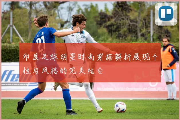 印度足球明星时尚穿搭解析展现个性与风格的完美结合