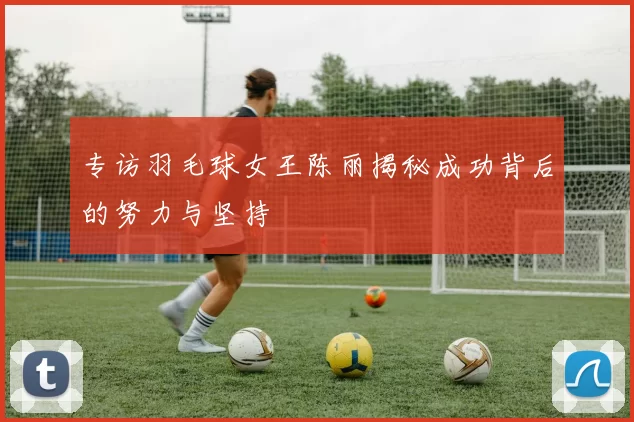 专访羽毛球女王陈丽揭秘成功背后的努力与坚持