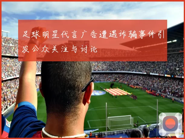 足球明星代言广告遭遇诈骗事件引发公众关注与讨论