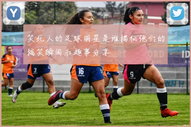 笑死人的足球明星是谁揭秘他们的搞笑瞬间和趣事分享