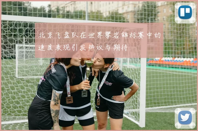 北京飞盘队在世界攀岩锦标赛中的速度表现引发热议与期待