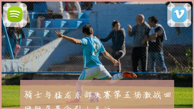 骑士与猛龙东部决赛第五场激战回顾胜负悬念引人关注