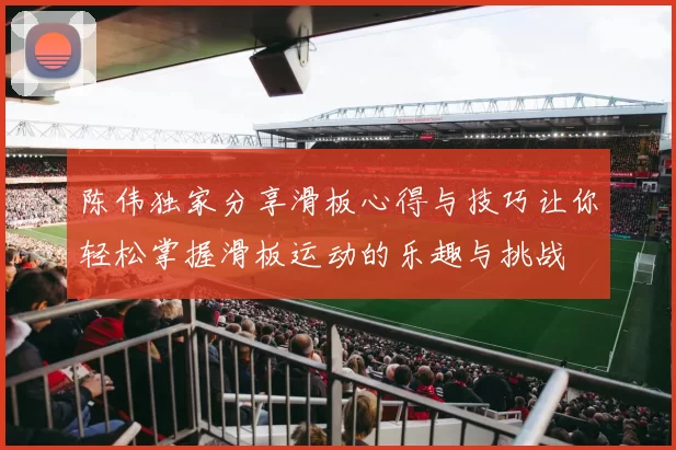 陈伟独家分享滑板心得与技巧让你轻松掌握滑板运动的乐趣与挑战