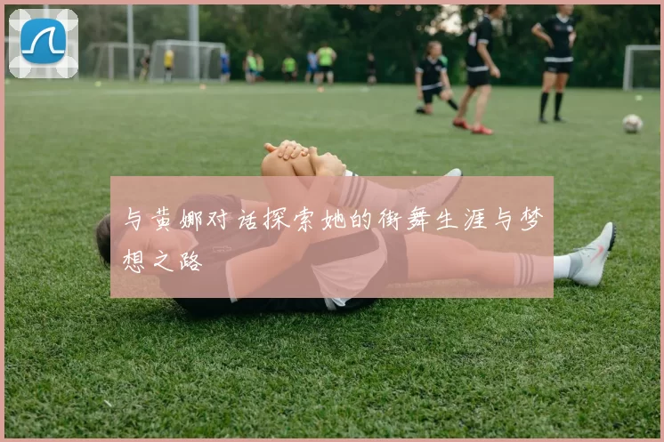 与黄娜对话探索她的街舞生涯与梦想之路