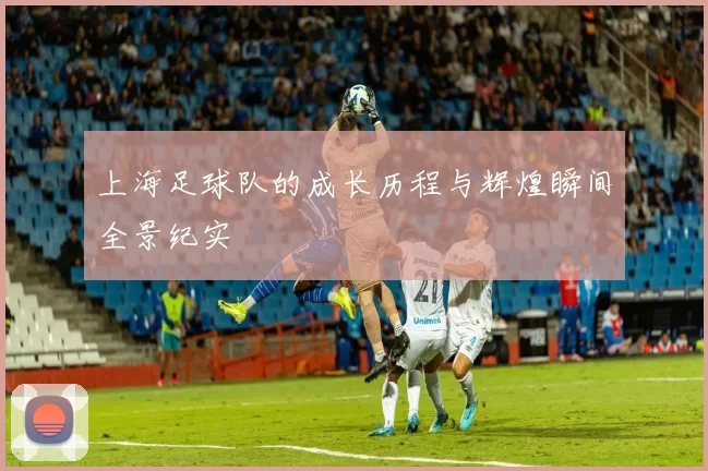 上海足球队的成长历程与辉煌瞬间全景纪实