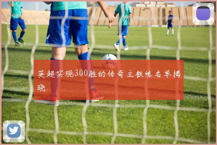 英超实现300胜的传奇主教练名单揭晓