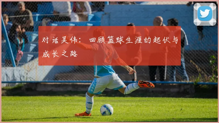 对话吴伟：回顾篮球生涯的起伏与成长之路