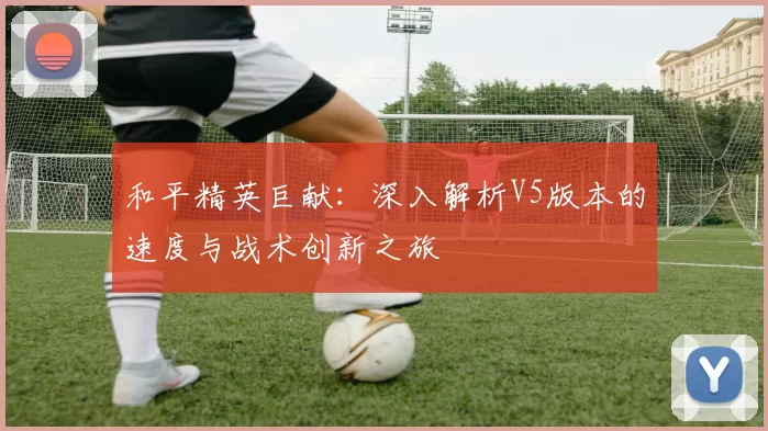 和平精英巨献：深入解析V5版本的速度与战术创新之旅