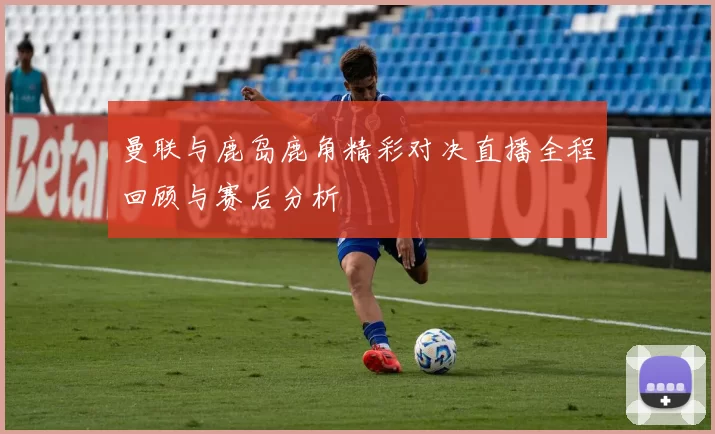 曼联与鹿岛鹿角精彩对决直播全程回顾与赛后分析