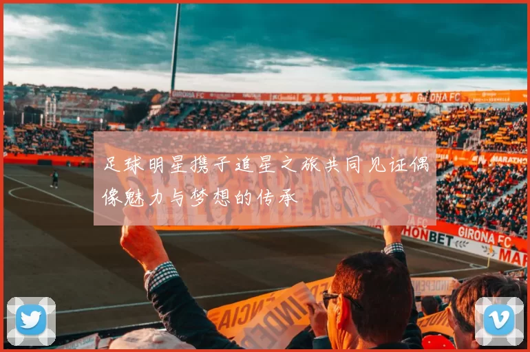 足球明星携子追星之旅共同见证偶像魅力与梦想的传承