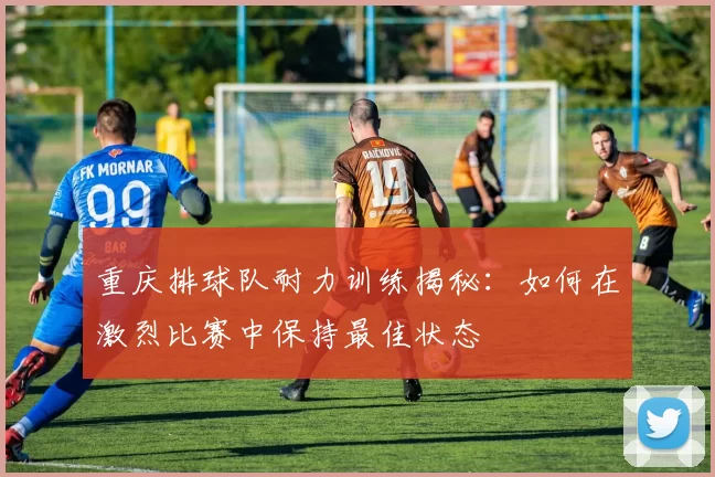 重庆排球队耐力训练揭秘：如何在激烈比赛中保持最佳状态