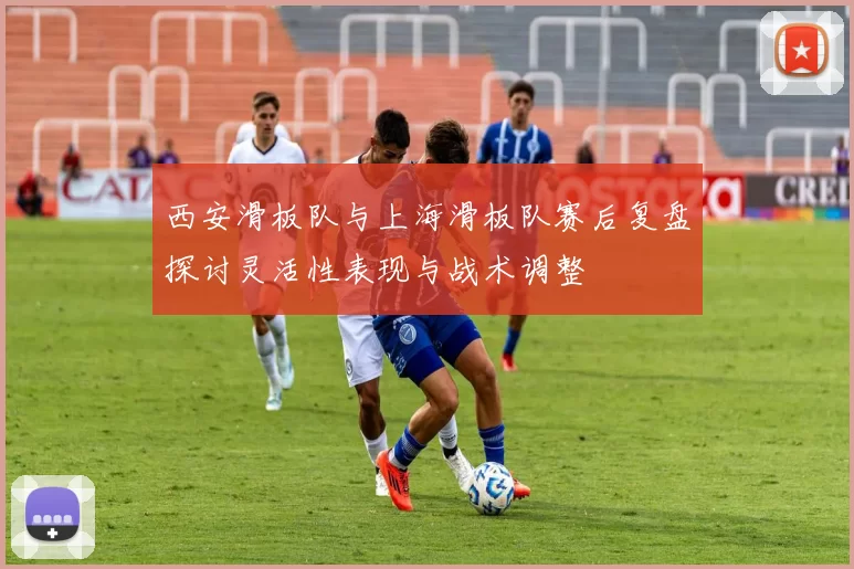 西安滑板队与上海滑板队赛后复盘探讨灵活性表现与战术调整