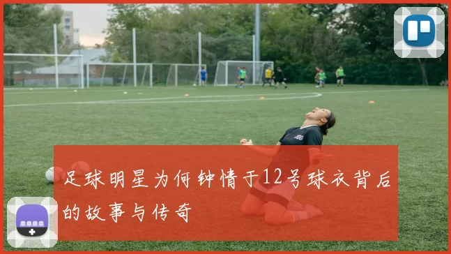 足球明星为何钟情于12号球衣背后的故事与传奇