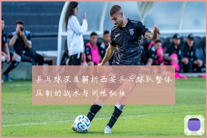 乒乓球深度解析西安乒乓球队整体压制的战术与训练秘诀
