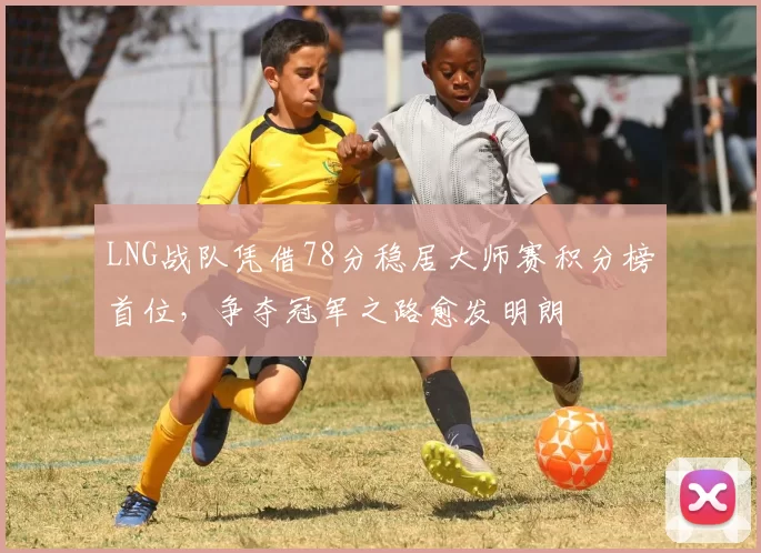 LNG战队凭借78分稳居大师赛积分榜首位，争夺冠军之路愈发明朗