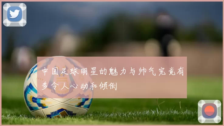 中国足球明星的魅力与帅气究竟有多令人心动和倾倒